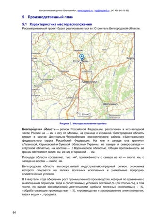 Консалтинговая группа «БизпланиКо», www.bizplan5.ru , vip@bizplan5.ru , (+7 495 645 18 95)

5 Производственный план
5.1 Характеристика месторасположения
Рассматриваемый проект будет реализовываться в г.Строитель Белгородской области.

Рисунок 3. Месторасположение проекта

— регион Российской Федерации, расположен в юго-западной
части России на — км к югу от Москвы, на границе с Украиной. Белгородская область
входит в состав Центрально-Чернозѐмного экономического района и Центрального
федерального округа Российской Федерации. На юге и западе она граничит
сЛуганской, Харьковской и Сумской областями Украины, на севере и северо-западе —
с Курской областью, на востоке — с Воронежской областью. Общая протяжѐнность еѐ
границ составляет около км, из них с Украиной — км.
Площадь области составляет, тыс. км², протяжѐнность с севера на юг — около км, с
запада на восток — около км.
Белгородская область высокоразвитый индустриально-аграрный регион, экономика
которого опирается на залежи полезных ископаемых и уникальные природноклиматические условия.
В I квартале года обеспечен рост промышленного производства, который по сравнению с
аналогичным периодом года в сопоставимых условиях составил,% (по России-%), в том
числе, по видам экономической деятельности «добыча полезных ископаемых» - ,%,
«обрабатывающие производства» - ,%, «производство и распределение электроэнергии,
газа и воды» - , процента.

64

 