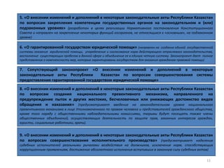11
6. «О гарантированной государством юридической помощи» (направлен на создание единой государственной
системы оказания юридической помощи, упорядочение и согласование норм действующего отраслевого законодательства,
восполнение существующих пробелов в данной сфере и объединение ее в единую четкую систему. Законопроект дает полное
представление о комплексности мер, которые гарантированы государством для оказания гражданам правовой помощи)
5. «О внесении изменений и дополнений в некоторые законодательные акты Республики Казахстан
по вопросам закрепления компетенции государственных органов на законодательном и (или)
подзаконных уровнях» (разработан в целях реализации Нормативного постановления Конституционного
Совета и направлен на закрепление некоторых функций госорганов, не относящихся к «основным», на подзаконном
уровне)
7. Сопутствующий законопроект «О внесении изменений и дополнений в некоторые
законодательные акты Республики Казахстан по вопросам совершенствования системы
предоставления гарантированной государством юридической помощи»
8. «О внесении изменений и дополнений в некоторые законодательные акты Республики Казахстан
по вопросам создания национального превентивного механизма, направленного на
предупреждение пыток и других жестоких, бесчеловечных или унижающих достоинство видов
обращения и наказания» (предусматривает введение на законодательном уровне национального
превентивного механизма в лице Уполномоченного по правам человека и представителей гражданского общества,
кроме того наряду с общественными наблюдательными комиссиями, тюрьмы будут посещать также члены
общественных объединений, осуществляющих деятельность по защите прав, законных интересов граждан,
юристы, социальные работники, врачи).
9. «О внесении изменений и дополнений в некоторые законодательные акты Республики Казахстан
по вопросам совершенствования исполнительного производства» (предусматривает наделение
судебных исполнителей реальными рычагами воздействия на должников, исключение норм, способствующих
коррупционным проявлениям, достижение абсолютного исполнения вступивших в законную силу судебных актов)
 