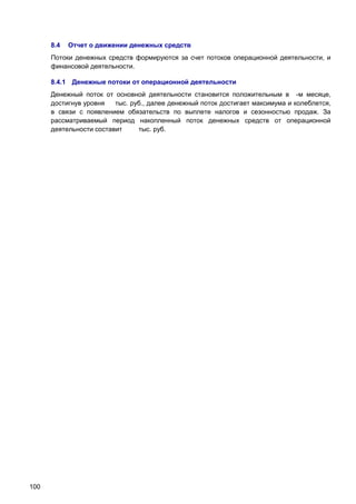 8.4

Отчет о движении денежных средств

Потоки денежных средств формируются за счет потоков операционной деятельности, и
финансовой деятельности.
8.4.1 Денежные потоки от операционной деятельности
Денежный поток от основной деятельности становится положительным в -м месяце,
достигнув уровня
тыс. руб., далее денежный поток достигает максимума и колеблется,
в связи с появлением обязательств по выплете налогов и сезонностью продаж. За
рассматриваемый период накопленный поток денежных средств от операционной
деятельности составит
тыс. руб.

100

 