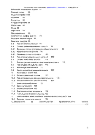 Консалтинговая группа «БизпланиКо», www.bizplan5.ru , vip@bizplan5.ru , (+7 495 645 18 95 )

Начальник технического отдела 87
Главный техник
88
Подсобный рабочий 88
Охранник
88
Бухгалтер
88
Сотрудник проката 88
Шеф-повар 88
Повар 88
Официант
88
Посудомойщики
88
Заготовитель (шофер грузчик)
88
Водитель микроавтобуса 88
Водитель трактора 88
8.3
Расчет налоговых выплат 94
8.4
Отчет о движении денежных средств
98
8.4.1 Денежные потоки от операционной деятельности
98
8.4.2 Кредитная линия проекта 105
8.4.3 Денежные потоки от проекта
107
8.5
Расчет амортизационных отчислений
110
8.6
Отчет о прибылях и убытках
114
9
Анализ чувствительности и анализ рисков проекта
119
9.1
Расчет уровня безубыточности
119
9.2
Анализ чувствительности 122
9.3
Качественный анализ рисков проекта
122
10
Финансовый анализ 125
10.1 Расчет показателей продаж
125
10.2 Расчет показателей основной деятельности
126
10.3 Расчет показателей рентабельности
127
11
Инвестиционный анализ 128
11.1 Срок окупаемости 128
11.2 Индекс доходности 132
11.3 Внутренняя норма доходности
132
11.4 Чистый дисконтированный доход 132
12
Заключение по инвестиционной привлекательности проекта 134
12.1 Сводные показатели проекта
134
12.2Заключение
об
инвестиционной
привлекательности
бизнеса
.................................................................................................................................................... 135

4

 
