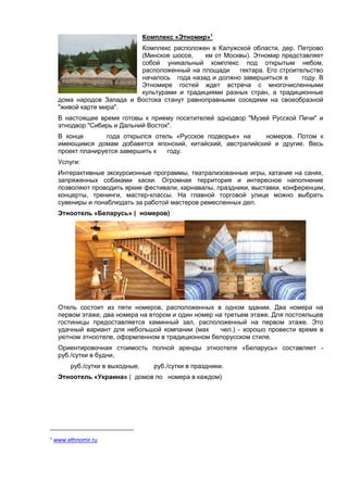 Комплекс «Этномир»1
Комплекс расположен в Калужской области, дер. Петрово
(Минское шоссе,
км от Москвы). Этномир представляет
собой уникальный комплекс под открытым небом,
расположенный на площади
гектара. Его строительство
началось года назад и должно завершиться в
году. В
Этномире гостей ждет встреча с многочисленными
культурами и традициями разных стран, а традиционные
дома народов Запада и Востока станут равноправными соседями на своеобразной
"живой карте мира".
В настоящее время готовы к приему посетителей эднодвор "Музей Русской Печи" и
этнодвор "Сибирь и Дальний Восток".
В конце
года открылся отель «Русское подворье» на
номеров. Потом к
имеющимся домам добавятся японский, китайский, австралийский и другие. Весь
проект планируется завершить к
году.
Услуги:
Интерактивные экскурсионные программы, театрализованные игры, катание на санях,
запряженных собаками хаски. Огромная территория и интересное наполнение
позволяют проводить яркие фестивали, карнавалы, праздники, выставки, конференции,
концерты, тренинги, мастер-классы. На главной торговой улице можно выбрать
сувениры и понаблюдать за работой мастеров ремесленных дел.
Этноотель «Беларусь» ( номеров)

Отель состоит из пяти номеров, расположенных в одном здании. Два номера на
первом этаже, два номера на втором и один номер на третьем этаже. Для постояльцев
гостиницы предоставляется каминный зал, расположенный на первом этаже. Это
удачный вариант для небольшой компании (мах
чел.) - хорошо провести время в
уютном этноотеле, оформленном в традиционном белорусском стиле.
Ориентировочная стоимость полной аренды этноотеля «Беларусь» составляет руб./сутки в будни,
руб./сутки в выходные,

руб./сутки в праздники.

Этноотель «Украина» ( домов по номера в каждом)

1

www.ethnomir.ru

 