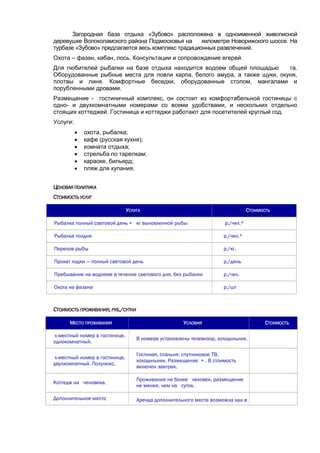 Загородная база отдыха «Зубово» расположена в одноименной живописной
деревушке Волоколамского района Подмосковья на
километре Новорижского шоссе. На
турбазе «Зубово» предлагается весь комплекс традиционных развлечений.
Охота – фазан, кабан, лось. Консультации и сопровождение егерей.
Для любителей рыбалки на базе отдыха находится водоем общей площадью
га.
Оборудованные рыбные места для ловли карпа, белого амура, а также щуки, окуня,
плотвы и линя. Комфортные беседки, оборудованные столом, мангалами и
порубленными дровами.
Размещение - гостиничный комплекс, он состоит из комфортабельной гостиницы с
одно- и двухкомнатными номерами со всеми удобствами, и нескольких отдельно
стоящих коттеджей. Гостиница и коттеджи работают для посетителей круглый год.
Услуги:







охота, рыбалка;
кафе (русская кухня);
комната отдыха;
стрельба по тарелкам;
караоке, бильярд;
пляж для купания.

ЦЕНОВАЯ ПОЛИТИКА
СТОИМОСТЬ УСЛУГ
УСЛУГА

СТОИМОСТЬ

Рыбалка полный световой день + кг выловленной рыбы

р./чел.*

Рыбалка полдня

р./чел.*

Перелов рыбы

р./кг.

Прокат лодки — полный световой день

р./день

Пребывание на водоеме в течение светового дня, без рыбалки

р./чел.

Охота на фазана

р./шт

СТОИМОСТЬ ПРОЖИВАНИЯ, РУБ./СУТКИ
МЕСТО ПРОЖИВАНИЯ

УСЛОВИЯ

х-местный номер в гостинице,
однокомнатный.

В номере установлены телевизор, холодильник.

х-местный номер в гостинице,
двухкомнатный. Полулюкс.

Гостиная, спальня, спутниковое ТВ,
холодильник. Размещение + . В стоимость
включен завтрак.

Коттедж на человека.

Проживание не более человек, размещение
не менее, чем на суток.

Дополнительное место

Аренда дополнительного места возможна как в

СТОИМОСТЬ

 
