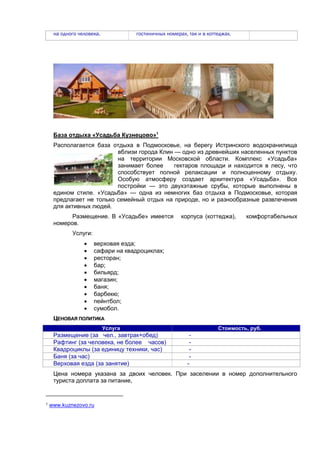 на одного человека.

гостиничных номерах, так и в коттеджах.

База отдыха «Усадьба Кузнецово»1
Располагается база отдыха в Подмосковье, на берегу Истринского водохранилища
вблизи города Клин — одно из древнейших населенных пунктов
на территории Московской области. Комплекс «Усадьба»
занимает более
гектаров площади и находится в лесу, что
способствует полной релаксации и полноценному отдыху.
Особую атмосферу создает архитектура «Усадьба». Все
постройки — это двухэтажные срубы, которые выполнены в
едином стиле. «Усадьба» — одна из немногих баз отдыха в Подмосковье, которая
предлагает не только семейный отдых на природе, но и разнообразные развлечения
для активных людей.
Размещение. В «Усадьбе» имеется
номеров.

корпуса (коттеджа),

комфортабельных

Услуги:











верховая езда;
сафари на квадроциклах;
ресторан;
бар;
бильярд;
магазин;
баня;
барбекю;
пейнтбол;
сумобол.

ЦЕНОВАЯ ПОЛИТИКА
Услуга

Размещение (за чел., завтрак+обед)
Рафтинг (за человека, не более часов)
Квадроциклы (за единицу техники, час)
Баня (за час)
Верховая езда (за занятие)

Стоимость, руб.

-

Цена номера указана за двоих человек. При заселении в номер дополнительного
туриста доплата за питание,

1

www.kuznezovo.ru

 