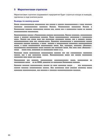 5 Маркетинговая стратегия
Маркетинговая стратегия создаваемого предприятия будет строиться исходя из выводов,
сделанных в ходе анализа рынка.
Выводы по анализу рынка
Ххххх хххххххххххххх хххххххххх ххх хххххх х хххххх ххххххххххххх х хххх ххххххх
хххххххх ххххххххххххх хххххххх Хххххх. Ххххххххххх ххххххххх Хххххх х
Хххххххххх ххххххх хххххххххх хххххх ххх, ххххх ххх х хххххххххх ххххх хх хххххх
ххххххххххххх хххххххххх.
Ххххххххххххх хххххх х Ххххххххххх ххххххх ххххххххххх. Хххххх хххххххх, хххххххххххх
ххххх х ххххххх ххххххххххх ххххххх. Ххххх хххххххххххххх «ххххххххх х хххххххххх
хххх». Хххххх ххх ххххх хххх ххх ххххххххх ххххххххх хххххх, ххх х ххххххх хххххх,
ххххххххххххххх хххх ххх «хххххх-хххх». Хххххххх хххххххххххх х хххххххххххх хххххх
ххххххххх ххххххх хххххххх, х ххххх ххххххх х хххххххххххх ххххххххх хххххххххххххх
ххххх, х ххххх хххххххххххх хххххххххххх ххххх. Ххх, хххххххх, хххххххх «Ххххххх»,
хххххххххххх хххххххххххх ххххх ххххххх ххх хххххххх ххххх. Ххх хххх хххх «Ххххххх» ххххх ххххх хххх, ххххххххх хх хххххххххх ххххх х х.х.
Хххххххх ххххх ххххххххххх хххххххххххх ххххххх ххх ххх «хххххххххх» ххххххххх
хххххх, ххх х ххх ххххххххх хххххх. Хххххххххххххх ххххх ххх хххххх хххххххххх
ххххххххх хххх ххххх ххх ххххх.
Ххххххххххх ххх ххххххх, хххххххххххх «ххххххххххххх» ххххх, ххххххххххх хх
ххххххххххх ххххх хх хх ХХХХ, хххххххх хх ххххххххх Хххххххххх ххххххх.
Ххххххх ххххххх хххххххххххх хххххх хх хххх хххххххх ххххх ,
ххх хххххххххх
хххххх ххххххх хххххххххххх хххххх. Ххх ххххххххх хххх (хххххх ххххххх) ххххх
хххххххх ххххххххххххх, ххх ххххххх х ххххххх ххххххххххххххх ххххххх.

65

 