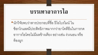 บรรเทาอาการไอ
• นักวิจยพบว่าสารประกอบที่ชื่อ ธีโอโบรไมน์ ใน
ั
ช็อกโกแลตมีประสิทธิภาพมากกว่ายาโคดีอีนในการกด
อาการไอโดยไม่มีผลข้ างเคียง อย่างเช่น ง่วงนอน หรื อ
ท้ องผูก

 