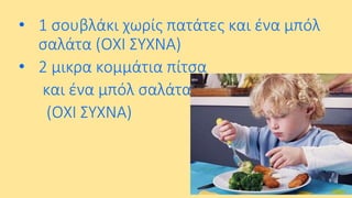 • 1 σουβλάκι χωρίς πατάτες και ένα μπόλ
σαλάτα (ΟΧΙ ΣΥΧΝΑ)
• 2 μικρα κομμάτια πίτσα
και ένα μπόλ σαλάτα
(ΟΧΙ ΣΥΧΝΑ)

 