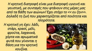 Η κρητική διατροφή είναι μια διατροφή υγιεινή και
γευστική, με συνταγές που φτάνουν στις μέρες μας
από τα βάθη των αιώνων! Έχει στόχο το << ευ ζην>>.
Δηλαδή τη ζωή που χαρακτηρίζεται από ποιότητα και
πληρότητα.
Η κρητική γη έχει: λάδι,
στάρι, κρασί, μέλι,
φρούτα, λαχανικά,
χόρτα και αρωματικά
φυτά που γίνονται η
βάση για την κρητική
κουζίνα.

 