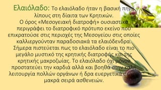 Ελαιόλαδο: Το ελαιόλαδο ήταν η βασική πηγή
λίπους στη δίαιτα των Κρητικών.
Ο όρος «Μεσογειακή διατροφή» ουσιαστικά
περιγράφει το διατροφικό πρότυπο εκείνο που
επικρατούσε στις περιοχές της Μεσογείου στις οποίες
καλλιεργούνταν παραδοσιακά τα ελαιόδενδρα.
Σήμερα πιστεύεται πως το ελαιόλαδο είναι το πιο
μεγάλο μυστικό της κρητικής διατροφής και της
κρητικής μακροζωίας. Το ελαιόλαδο όχι μόνον
προστατεύει την καρδιά αλλά και βοηθά στην καλή
λειτουργία πολλών οργάνων ή δρα ευεργετικά σε μια
μακρά σειρά ασθενειών.

 
