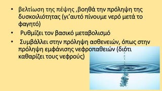 • βελτίωση της πέψης ,βοηθά την πρόληψη της
δυσκοιλιότητας (γι’αυτό πίνουμε νερό μετά το
φαγητό)
• Ρυθμίζει τον βασικό μεταβολισμό
• Συμβάλλει στην πρόληψη ασθενειών, όπως στην
πρόληψη εμφάνισης νεφροπαθειών (διότι
καθαρίζει τους νεφρούς)

 