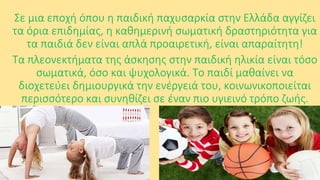 Σε μια εποχή όπου η παιδική παχυσαρκία στην Ελλάδα αγγίζει
τα όρια επιδημίας, η καθημερινή σωματική δραστηριότητα για
τα παιδιά δεν είναι απλά προαιρετική, είναι απαραίτητη!
Τα πλεονεκτήματα της άσκησης στην παιδική ηλικία είναι τόσο
σωματικά, όσο και ψυχολογικά. Το παιδί μαθαίνει να
διοχετεύει δημιουργικά την ενέργειά του, κοινωνικοποιείται
περισσότερο και συνηθίζει σε έναν πιο υγιεινό τρόπο ζωής.

 