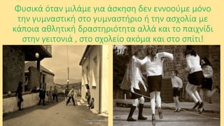 Φυσικά όταν μιλάμε για άσκηση δεν εννοούμε μόνο
την γυμναστική στο γυμναστήριο ή την ασχολία με
κάποια αθλητική δραστηριότητα αλλά και το παιχνίδι
στην γειτονιά , στο σχολείο ακόμα και στο σπίτι!

 