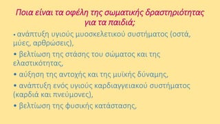 Ποια είναι τα οφέλη της σωματικής δραστηριότητας
για τα παιδιά;
• ανάπτυξη

υγιούς μυοσκελετικού συστήματος (οστά,
μύες, αρθρώσεις),
• βελτίωση της στάσης του σώματος και της
ελαστικότητας,
• αύξηση της αντοχής και της μυϊκής δύναμης,
• ανάπτυξη ενός υγιούς καρδιαγγειακού συστήματος
(καρδιά και πνεύμονες),
• βελτίωση της φυσικής κατάστασης,

 