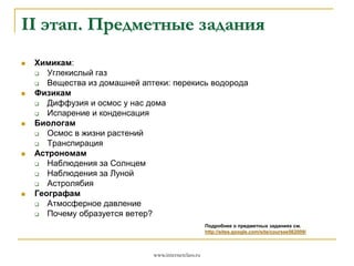 II этап. Предметные задания










Химикам:

Углекислый газ

Вещества из домашней аптеки: перекись водорода
Физикам

Диффузия и осмос у нас дома

Испарение и конденсация
Биологам

Осмос в жизни растений

Транспирация
Астрономам

Наблюдения за Солнцем

Наблюдения за Луной

Астролябия
Географам

Атмосферное давление

Почему образуется ветер?
Подробнее о предметных заданиях см.
http://sites.google.com/site/coursee562009/

www.internetclass.ru

 