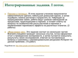 Интегрированные задания. I поток.


Парники и теплицы». В этом задании ученикам предлагается
самостоятельно сделать небольшой домашний парник, а затем
подобрать семена растений и прорастить их. Наблюдая за
проращиванием семян, ребята ведут дневник наблюдений за
процессами, происходящими в парнике, и готовят ответы на
вопросы по особенностям роста растений в парниках и
проявлениями парникового эффекта на различных планетах. (3
работы)



«Вода вокруг нас». Это задание состоит из нескольких частей.
Вначале учащиеся проводят несколько опытов, потом оформляют
отчет о проведенном эксперименте, а затем пытаются осмыслить
результаты своих исследований, отвечая на поставленные
вопросы и знакомясь с рекомендованными ресурсами Интернет по
данной проблеме. (15 работ)

Подробнее см. http://sites.google.com/site/coursee56integr/Home

www.internetclass.ru

 