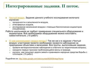 Интегрированные задания. II поток.


Чистый воздух. Задание данного учебного исследования включало
изучение:




прозрачности и запыленности воздуха,
атмосферных осадков,
исследование загрязнения воздуха с помощью биологических индикаторов
(лишайников).

Работа школьников не требует применения специального оборудования и
индикаторов. Всё необходимое оборудование можно изготовить
самостоятельно. (15 работ)


О чем рассказывает сводка погоды? Так же как и в задании «Чистый
воздух» участникам проекта необходимо провести наблюдения за
природными объектами и явлениями. Все группы, выполнявшие задание,




провели метеорологические наблюдения и ответили на теоретические вопросы,
находили первые признаки приближающейся весны в природе,
изучали, чем посыпают дороги зимой и сравнивали народные средства борьбы с
гололедом. (15 работ)

Подробнее см. http://sites.google.com/site/coursee562009integr/Home

www.internetclass.ru

 