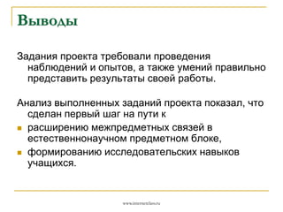 Выводы
Задания проекта требовали проведения
наблюдений и опытов, а также умений правильно
представить результаты своей работы.

Анализ выполненных заданий проекта показал, что
сделан первый шаг на пути к
 расширению межпредметных связей в
естественнонаучном предметном блоке,
 формированию исследовательских навыков
учащихся.

www.internetclass.ru

 