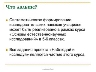 Что дальше?


Систематическое формирование
исследовательских навыков учащихся
может быть реализовано в рамках курса
«Основы естественнонаучных
исследований» в 5-6 классах.



Все задания проекта «Наблюдай и
исследуй» являются частью этого курса.

www.internetclass.ru

 