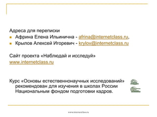 Адреса для переписки
 Африна Елена Ильинична - afrina@internetclass.ru,
 Крылов Алексей Игоревич - krylov@internetclass.ru

Сайт проекта «Наблюдай и исследуй»
www.internetclass.ru

Курс «Основы естественнонаучных исследований»
рекомендован для изучения в школах России
Национальным фондом подготовки кадров.

www.internetclass.ru

 