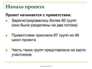 Начало проекта
Проект начинается с приветствия.

Зарегистрировалось более 80 групп
(они были разделены на два потока)


Приветствие прислали 67 групп из 46
школ проекта



Часть таких групп представлена на карте
участников
www.internetclass.ru

 