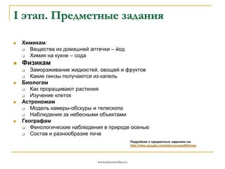 I этап. Предметные задания




Химикам:

Вещества из домашней аптечки – йод

Химия на кухне – сода

Физикам
Замораживание жидкостей, овощей и фруктов

Какие линзы получаются из капель
Биологам

Как проращивают растения

Изучение клеток
Астрономам

Модель камеры-обскуры и телескопа

Наблюдения за небесными объектами
Географам

Фенологические наблюдения в природе осенью

Состав и разнообразие почв








Подробнее о предметных заданиях см.
http://sites.google.com/site/coursee56/Home

www.internetclass.ru

 