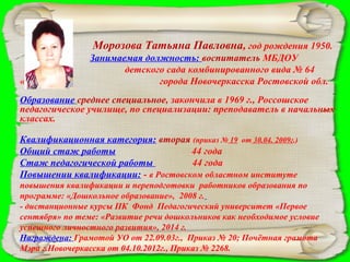 Морозова Татьяна Павловна, год рождения 1950.
«Яблонька»

Занимаемая должность: воспитатель МБДОУ
детского сада комбинированного вида № 64
города Новочеркасска Ростовской обл.

Образование среднее специальное, закончила в 1969 г., Россошское
педагогическое училище, по специализации: преподаватель в начальных
классах.
Квалификационная категория: вторая (приказ № 19 от 30.04. 2009г.)
Общий стаж работы
44 года
Стаж педагогической работы
44 года
Повышении квалификации: - в Ростовском областном институте
повышения квалификации и переподготовки работников образования по
программе: «Дошкольное образование», 2008 г.
- дистанционные курсы ПК Фонд Педагогический университет «Первое
сентября» по теме: «Развитие речи дошкольников как необходимое условие
успешного личностного развития», 2014 г.
Награждена: Грамотой УО от 22.09.03г., Приказ № 20; Почётная грамота
Мэра г.Новочеркасска от 04.10.2012г., Приказ № 2268.

 