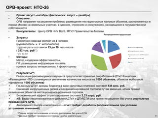 ОРВ-проект: НТО-26
•
•

Сроки: август –октябрь (фактически: август – декабрь)
Описание:
ОРВ направлен на решение проблемы размещения нестационарных торговых объектов, расположенных в
городе Москве на земельных участках, в зданиях, строениях и сооружениях, находящихся в государственной
собственности
•
Консультанты: Центр ОРВ НИУ ВШЭ, МГУУ Правительства Москвы
•

Затраты
Проектная команда состоит из 3 человек
(руководитель и 2 исполнителя);
трудозатраты составили 15 до 20 чел.-часов
( 282 тыс. руб.*)

•

Методы:
Метод «издержки-эффективность»,
ПК: размещение информации на сайте,
прямые запросы интересантам, 4 фокус-группы

* з/пл. без ЕСН

•

Результаты**:
Реализация рекомендуемого варианта предполагает принятие разработанной ДТиУ Концепции
«Размещения НТО» (планируется увеличение количества киосков на 1000 объектов, объектов мобильной
торговли на 1000 объектов)

По данным ДТиУ, доходы бюджета в виде налоговых платежей составят 535 млн. руб.

Снижение коррупционных рисков и несанкционированной торговли путем введения четких правил
размещения объектов нестационарной розничной торговли.

Экономический эффект от регулирования составит 2,33 млрд. руб.

NB: Ввиду несогласованности действий ДТиУ и ДТиРДТИ риск принятия решения без учета результатов
проведенного ОРВ.

Заключение Центра компетенций – отчет требует доработки (положительное при условии
устранения замечаний)
*Оценка затрат на основании штатного расписания без учета ЕСН
**Данные требуют проверки со стороны Центра компетенции

11

 
