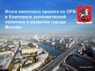Итоги пилотного проекта по ОРВ
в Комплексе экономической
политики и развития города
Москвы

15 марта 2013 г.

 
