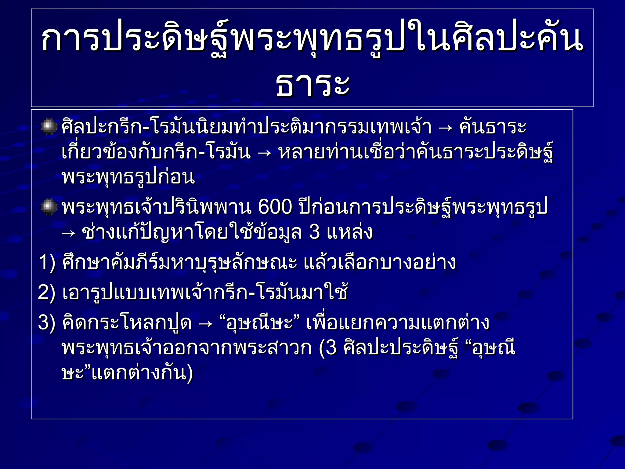 การประดิษฐ์พระพุทธรูปในศิลปะคัน
ธาระ
ศิลปะกรีก-โรมันนิยมทำาประติมากรรมเทพเจ้า → คันธาระ
เกียวข้องกับกรีก-โรมัน → หลายท่านเชื่อว่าคันธาระประดิษฐ์
่
พระพุทธรูปก่อน
พระพุทธเจ้าปรินิพพาน 600 ปีก่อนการประดิษฐ์พระพุทธรูป
→ ช่างแก้ปัญหาโดยใช้ข้อมูล 3 แหล่ง
1) ศึกษาคัมภีร์มหาบุรุษลักษณะ แล้วเลือกบางอย่าง
2) เอารูปแบบเทพเจ้ากรีก-โรมันมาใช้
3) คิดกระโหลกปูด → “อุษณีษะ” เพื่อแยกความแตกต่าง
พระพุทธเจ้าออกจากพระสาวก (3 ศิลปะประดิษฐ์ “อุษณี
ษะ”แตกต่างกัน)

 