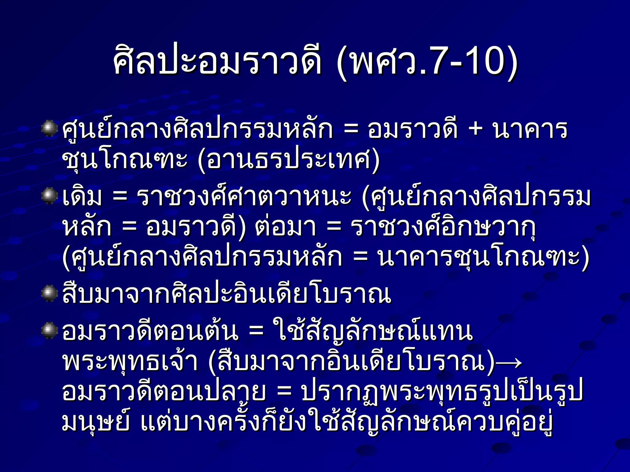 ศิลปะอมราวดี (พศว.7-10)
ศูนย์กลางศิลปกรรมหลัก = อมราวดี + นาคาร
ชุนโกณฑะ (อานธรประเทศ)
เดิม = ราชวงศ์ศาตวาหนะ (ศูนย์กลางศิลปกรรม
หลัก = อมราวดี) ต่อมา = ราชวงศ์อิกษวากุ
(ศูนย์กลางศิลปกรรมหลัก = นาคารชุนโกณฑะ)
สืบมาจากศิลปะอินเดียโบราณ
อมราวดีตอนต้น = ใช้สัญลักษณ์แทน
พระพุทธเจ้า (สืบมาจากอินเดียโบราณ)→
อมราวดีตอนปลาย = ปรากฏพระพุทธรูปเป็นรูป
มนุษย์ แต่บางครั้งก็ยังใช้สญลักษณ์ควบคูอยู่
ั
่

 