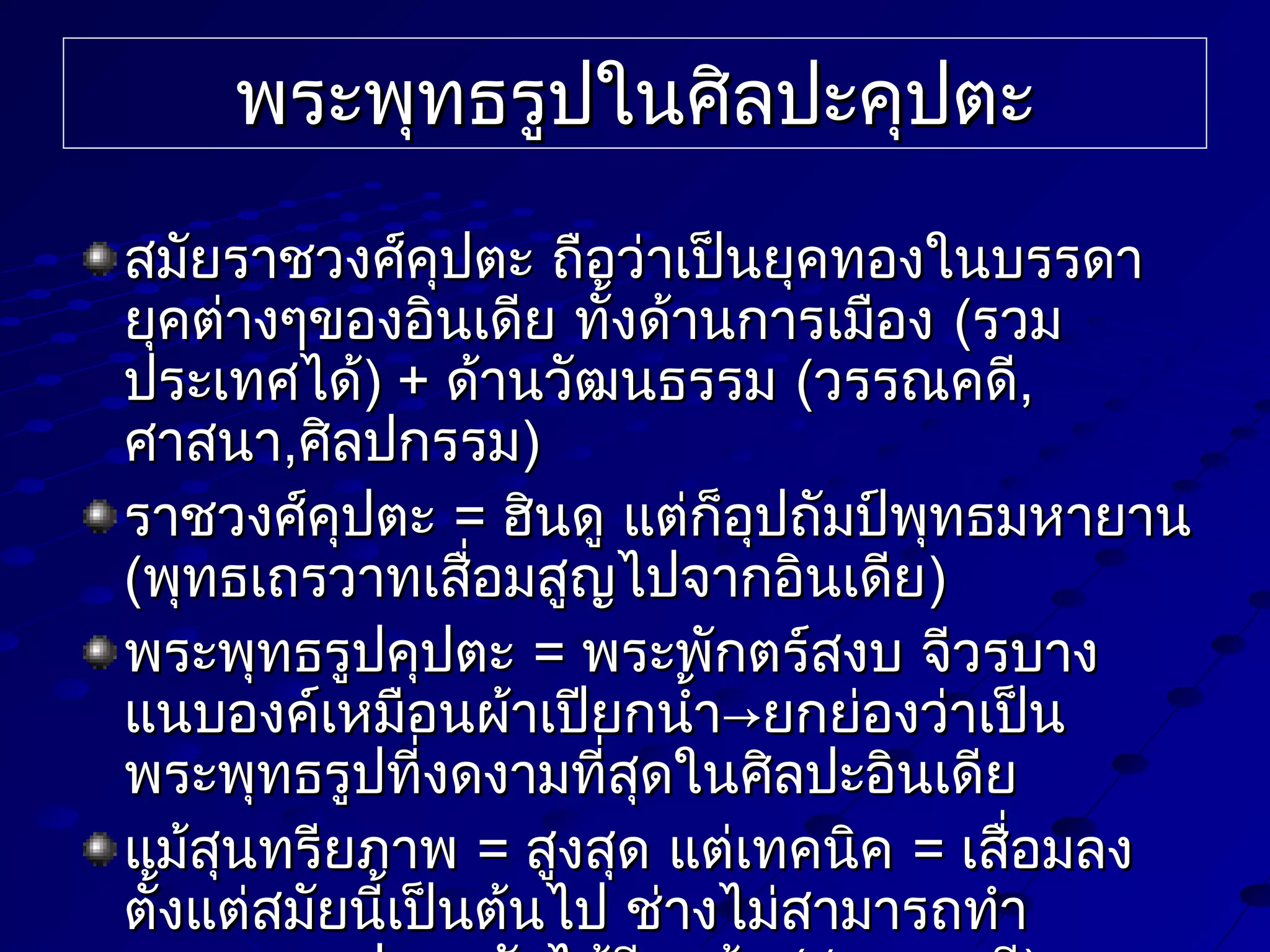 พระพุทธรูปในศิลปะคุปตะ
สมัยราชวงศ์คปตะ ถือว่าเป็นยุคทองในบรรดา
ุ
ยุคต่างๆของอินเดีย ทั้งด้านการเมือง (รวม
ประเทศได้) + ด้านวัฒนธรรม (วรรณคดี,
ศาสนา,ศิลปกรรม)
ราชวงศ์คปตะ = ฮินดู แต่ก็อุปถัมป์พุทธมหายาน
ุ
(พุทธเถรวาทเสือมสูญไปจากอินเดีย)
่
พระพุทธรูปคุปตะ = พระพักตร์สงบ จีวรบาง
แนบองค์เหมือนผ้าเปียกนำ้า→ยกย่องว่าเป็น
พระพุทธรูปที่งดงามที่สุดในศิลปะอินเดีย
แม้สุนทรียภาพ = สูงสุด แต่เทคนิค = เสือมลง
่
ตั้งแต่สมัยนี้เป็นต้นไป ช่างไม่สามารถทำา

 