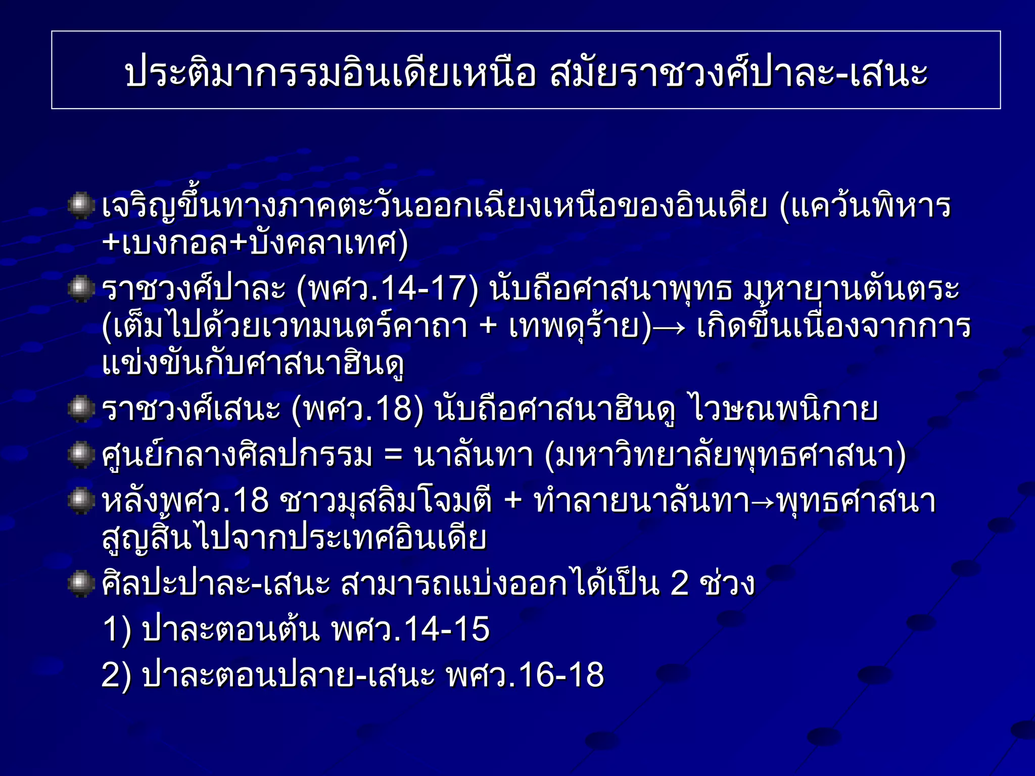 ประติมากรรมอินเดียเหนือ สมัยราชวงศ์ปาละ-เสนะ
เจริญขึ้นทางภาคตะวันออกเฉียงเหนือของอินเดีย (แคว้นพิหาร
+เบงกอล+บังคลาเทศ)
ราชวงศ์ปาละ (พศว.14-17) นับถือศาสนาพุทธ มหายานตันตระ
(เต็มไปด้วยเวทมนตร์คาถา + เทพดุร้าย)→ เกิดขึนเนื่องจากการ
้
แข่งขันกับศาสนาฮินดู
ราชวงศ์เสนะ (พศว.18) นับถือศาสนาฮินดู ไวษณพนิกาย
ศูนย์กลางศิลปกรรม = นาลันทา (มหาวิทยาลัยพุทธศาสนา)
หลังพศว.18 ชาวมุสลิมโจมตี + ทำาลายนาลันทา→พุทธศาสนา
สูญสิ้นไปจากประเทศอินเดีย
ศิลปะปาละ-เสนะ สามารถแบ่งออกได้เป็น 2 ช่วง
1) ปาละตอนต้น พศว.14-15
2) ปาละตอนปลาย-เสนะ พศว.16-18

 