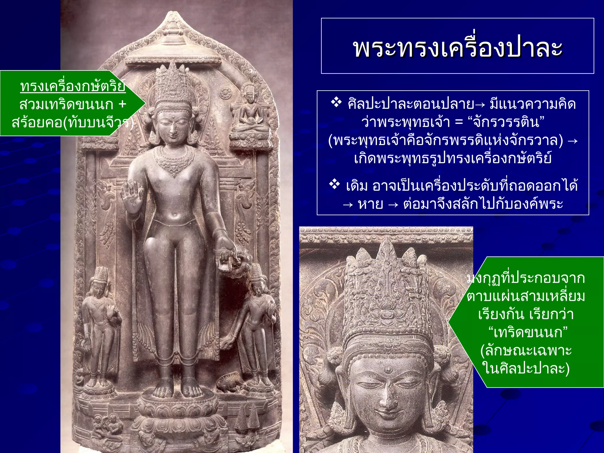 พระทรงเครื่องปาละ
ทรงเครื่องกษัตริย์
สวมเทริดขนนก +
สร้อยคอ(ทับบนจีวร)

 ศิลปะปาละตอนปลาย→ มีแนวความคิด
ว่าพระพุทธเจ้า = “จักรวรรติน”
(พระพุทธเจ้าคือจักรพรรดิแห่งจักรวาล) →
เกิดพระพุทธรูปทรงเครื่องกษัตริย์
 เดิม อาจเป็นเครื่องประดับที่ถอดออกได้
→ หาย → ต่อมาจึงสลักไปกับองค์พระ

มงกุฏทีประกอบจาก
่
ตาบแผ่นสามเหลี่ยม
เรียงกัน เรียกว่า
“เทริดขนนก”
(ลักษณะเฉพาะ
ในศิลปะปาละ)

 