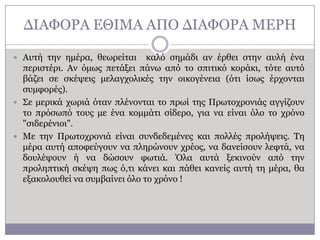 ΓΗΑΦΟΡΑ ΔΘΗΚΑ ΑΠΟ ΓΗΑΦΟΡΑ ΚΔΡΖ
 Απηή ηελ εκέξα, ζεσξείηαη

θαιό ζεκάδη αλ έξζεη ζηελ απιή έλα
πεξηζηέξη. Αλ όκσο πεηάμεη πάλσ από ην ζπηηηθό θνξάθη, ηόηε απηό
βάδεη ζε ζθέςεηο κειαγρνιηθέο ηελ νηθνγέλεηα (όηη ίζσο έξρνληαη
ζπκθνξέο).
 ΢ε κεξηθά ρσξηά όηαλ πιέλνληαη ην πξσί ηεο Πξσηνρξνληάο αγγίδνπλ
ην πξόζσπό ηνπο κε έλα θνκκάηη ζίδεξν, γηα λα είλαη όιν ην ρξόλν
"ζηδεξέληνη".
 Κε ηελ Πξσηνρξνληά είλαη ζπλδεδεκέλεο θαη πνιιέο πξνιήςεηο. Σε
κέξα απηή απνθεύγνπλ λα πιεξώλνπλ ρξένο, λα δαλείζνπλ ιεθηά, λα
δνπιέςνπλ ή λα δώζνπλ θσηηά. Όια απηά μεθηλνύλ από ηελ
πξνιεπηηθή ζθέςε πσο ό,ηη θάλεη θαη πάζεη θαλείο απηή ηε κέξα, ζα
εμαθνινπζεί λα ζπκβαίλεη όιν ην ρξόλν !

 