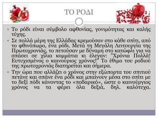 ΣΟ ΡΟΓΗ
 Σν ξόδη είλαη ζύκβνιν αθζνλίαο, γνληκόηεηαο θαη θαιήο

ηύρεο.
 ΢ε πνιιά κέξε ηεο Διιάδαο θξεκνύζαλ ζην θάζε ζπίηη, από
ην θζηλόπσξν, έλα ξόδη. Κεηά ηε Κεγάιε Ιεηηνπξγία ηεο
Πξσηνρξνληάο, ην πεηνύζαλ κε δύλακε ζην θαηώθιη γηα λα
ζπάζεη ζε ρίιηα θνκκάηηα θη έιεγαλ: "Υξόληα Πνιιά!
Δπηπρηζκέλνο ν θαηλνύξηνο ρξόλνο!" Σν έζηκν ηνπ ξνδηνύ
ηεο πξσηνρξνληάο δηαηεξείηαη θαη ζήκεξα.
 Σελ ώξα πνπ αιιάδεη ν ρξόλνο ζηελ εμώπνξηα ηνπ ζπηηηνύ
πεηάλε θαη ζπάλε έλα ξόδη θαη κπαίλνπλ κέζα ζην ζπίηη κε
ην δεμί πόδη θάλνληαο ην «πνδαξηθό», ώζηε ν θαηλνύξγηνο
ρξόλνο λα ηα θέξεη όια δεμηά, δει. θαιόηπρα.

 