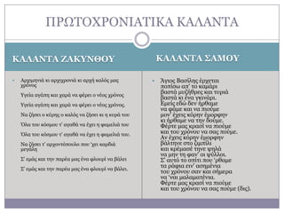 ΠΡΧΣΟΥΡΟΛΗΑΣΗΘΑ ΘΑΙΑΛΣΑ
ΚΑΛΑΝΤΑ ΣΑΜΟΥ

ΚΑΛΑΝΤΑ ΖΑΚΥΝΘΟΥ


Αξρηκεληά θη αξρηρξνληά θη αξρή θαιόο καο
ρξόλνο
Τγεία αγάπε θαη ραξά λα θέξεη ν λένο ρξόλνο
Τγεία αγάπε θαη ραξά λα θέξεη ν λένο ρξόλνο.
Λα δήζεη ν θύξεο ν θαιόο λα δήζεη θη ε θπξά ηνπ
Όια ηνπ θόζκνπ η' αγαζά λα έρεη ε θακειηά ηνπ
Όια ηνπ θόζκνπ η' αγαζά λα έρεη ε θακειηά ηνπ.
Λα δήζεη η' αξρνληόπνπιν πνπ ‘ρεη θαξδηά
κεγάιε

΢' εκάο θαη ηελ παξέα καο έλα θινπξί λα βάιεη
΢' εκάο θαη ηελ παξέα καο έλα θινπξί λα βάιεη.



Άγηνο Βαζίιεο έξρεηαη
πνπίζσ απ' ην θακάξη
βαζηά κπδήζξεο θαη ηπξηά
βαζηά θη έλα γθηλάξη.
Δκείο εδώ δελ ήξζακε
λα θάκε θαη λα πηνύκε
κνλ' έρεηο θόξελ έκνξθελ
θη ήξζακε λα ηελ δνύκε.
Φέξηε καο θξαζί λα πηνύκε
θαη ηνπ ρξόλνπ λα ζαο πνύκε.
Αλ έρεηο θόξελ έκνξθελ
βάιηελε ζην δηκπίιη
θαη θξέκαζέ ηελε ςειά
λα κελ ηε θαλ' νη ςύιινη.
΢' απηό ην ζπίηη πνπ ‘ξζακε
ηα ξάθηα εηλ' αζεκέληα
ηνπ ρξόλνπ ζαλ θαη ζήκεξα
λα ‘λαη καιακαηέληα.
Φέξηε καο θξαζί λα πηνύκε
θαη ηνπ ρξόλνπ λα ζαο πνύκε (δηο).

 