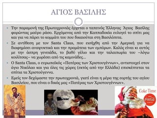ΑΓΗΟ΢ ΒΑ΢ΗΙΖ΢
 Σελ παξακνλή ηεο Πξσηνρξνληάο έξρεηαη ν ηαπεηλόο Έιιελαο Άγηνο Βαζίιεο

θνξώληαο καύξν ξάζν. Δξρόκελνο από ηελ Θαππαδνθία επινγεί ην ζπίηη καο
θαη γηα λα πάξεη ην θνκκάηη ηνπ πνπ δηθαηνύηαη ζηε Βαζηιόπηηα.
 ΢ε αληίζεζε κε ηνλ Santa Claus, πνπ εηζήρζε από ηελ Ακεξηθή γηα λα
δηαθεκίζεη αλαςπθηηθά θαη ηελ πξακάηεηα ησλ εκπόξσλ. Θαιόο είλαη θη απηόο
κε ηελ άζπξε γελεηάδα, ην βαζύ γέιην θαη ηελ ηαιαηπσξία ηνπ –ιόγσ
θνηιίηζαο– λα ρσξέζεη από ηηο θακηλάδεο…
 Ο Santa Claus, ν επξσπατθόο «Παηέξαο ησλ Υξηζηνπγέλλσλ», αληηζηνηρεί ζηνλ
άγην Ληθόιαν θαη γηα όιεο ηηο ρώξεο (εθηόο από ηελ Διιάδα) επηζθέπηεηαη ηα
ζπίηηα ηα Υξηζηνύγελλα.
 Δκείο ηνλ δερόκαζηε ηελ πξσηνρξνληά, γηαηί είλαη ε κέξα ηεο ενξηήο ηνπ αγίνπ
Βαζηιείνπ, πνπ είλαη ν δηθόο καο «Παηέξαο ησλ Υξηζηνπγέλλσλ».

 