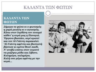 ΘΑΙΑΛΣΑ ΣΧΛ ΦΧΣΧΛ
ΚΑΛΑΝΤΑ ΤΩΝ
ΦΩΤΩΝ
Σήκερα ηα θώηα θη ο θφηηζκός
ε ταρά κεγάιε θη ο αγηαζκός.
Κάηφ ζηολ Ιορδάλε ηολ ποηακό
θάζεη' ε θσρά κας ε Παλαγηά.
'Οργαλo βαζηάεη, θερί θραηεί
θαη ηολ Αχ-Γηάλλε παραθαιεί.
'Αχ-Γηάλλε αθέληε θαη βαπηηζηή
βάπηηζε θη εκέλα Θεού παηδί.
Ν' αλεβώ επάλφ ζηολ οσραλό
λα καδέυφ ρόδα θαη ιίβαλο.
Καιεκέρα, θαιεκέρα,
Καιή ζοσ κέρα αθέληε κε ηελ
θσρά…

 