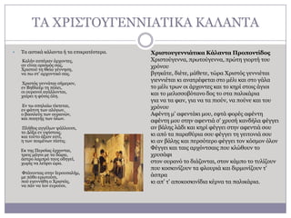 ΣΑ ΥΡΗ΢ΣΟΤΓΔΛΛΗΑΣΗΘΑ ΘΑΙΑΛΣΑ


Σα αζηηθά θάιαληα ή ηα επηθξαηέζηεξα.
Θαιήλ εζπέξαλ άξρνληεο,
αλ είλαη νξηζκόο ζαο,
Υξηζηνύ ηε Θεία γέλλεζε,
λα πσ ζη' αξρνληηθό ζαο.
Υξηζηόο γελλάηαη ζήκεξνλ,
ελ Βεζιεέκ ηε πόιεη,
νη νπξαλνί αγάιινληαη,
ραίξεη ε θύζηο όιε.
Δλ ησ ζπειαίσ ηίθηεηαη,
ελ θάηλε ησλ αιόγσλ,
ν βαζηιεύο ησλ νπξαλώλ,
θαη πνηεηήο ησλ όισλ.
Πιήζνο αγγέισλ ςάιινπζη,
ην Γόμα ελ πςίζηνηο,
θαη ηνύην άμηνλ εζηί,
ε ησλ πνηκέλσλ πίζηηο.
Δθ ηεο Πεξζίαο έξρνληαη,
ηξεηο κάγνη κε ηα δώξα,
άζηξν ιακπξό ηνπο νδεγεί,
ρσξίο λα ιείςεη ώξα.

Φηάλνληαο ζηελ Ηεξνπζαιήκ,
κε πόζν εξσηνύζη,
πνύ εγελλήζε ν Υξηζηόο,
λα πάλ λα ηνλ επξνύζη.

Φριζηοσγεννιάηικα Κάλανηα Προπονηίδος
Υξηζηνύγελλα, πξσηνύγελλα, πξώηε γηνξηή ηνπ
ρξόλνπ
βγεθάηε, δηέηε, κάζεηε, ηώξα Υξηζηόο γελληέηαη
γηελληέηαη θη αλαηξέθεηαη ζην κέιη θαη ζην γάια
ην κέιη ηξσλ νη άξρνληεο θαη ην θεξί ζηνηο άγηνη
θαη ην κειηζζνβόηαλν δνο ην ζηα παιηθάξηα
γηα λα ηα θαλ, γηα λα ηα πηνύλ, λα πνύλε θαη ηνπ
ρξόλνπ
Αθέληε κ' αθεληάθη κνπ, εθηά θνξέο αθέληε
αθέληε κνπ ζηελ αθεληηά ζ' ρξπζή θαλδήια θέγγεη
αλ βάιεο ιάδη θαη θεξί θέγγεη ζηελ αθεληηά ζνπ
θη από ηα παξαζύξηα ζνπ θέγγεη ηε γεηηνληά ζνπ
θη αλ βάιεο θαη πεξζόηεξν θέγγεη ηνλ θόζκνλ όινλ
Φέγγεη θαη ηαηο αξρόληζαηο πνπ θιώζνπλ ην
ρξπζάθη
ζηνλ νπξαλό ην δηάδνληαη, ζηνλ θάκπν ην ηπιίδνπλ
πνπ θνζθηλίδνπλ ηα θινπξηά θαη δηξκνλίδνπλ η'
άζπξα
θη απ' η' απνθνζθηλίδηα θέξλα ηα παιηθάξηα.

 