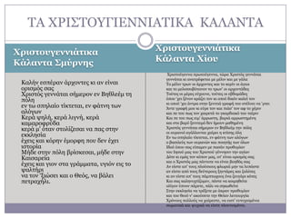 ΣΑ ΥΡΗ΢ΣΟΤΓΗΔΛΛΗΑΣΗΘΑ ΘΑΙΑΛΣΑ
Φριζηοσγεννιάηικα
Κάλανηα Σμύρνης
Θαιήλ εζπέξαλ άξρνληεο θη αλ είλαη
νξηζκόο ζαο
Υξηζηόο γελλάηαη ζήκεξνλ ελ Βεζιεέκ ηε
πόιε
ελ ησ ζπειαίν ηίθηεηαη, ελ θάηλε ησλ
αιόγσλ
Θεξά ςειή, θεξά ιηγλή, θεξά
θακαξνθξύδα
θεξά κ' όηαλ ζηνιίδεζαη λα παο ζηελ
εθθιεζία
έρεηο θαη θόξελ έκνξθε πνπ δελ έρεη
ηζηνξία
Κήδε ζηελ πόιε βξίζθεζαη, κήδε ζηελ
Θαηζαξεία
έρεηο θαη γηνλ ζηα γξάκκαηα, πγηόλ εηο ην
ςαιηήξη
λα ηνλ ‘μηώζεη θαη ν Θεόο, λα βάιεη
πεηξαρήιη.

Φριζηοσγεννιάηικα
Κάλανηα Φίοσ
Υξηζηνύγελλα πξσηνύγελλα, ηώξα Υξηζηόο γελλάηαη
γελλάηαη θη αλαηξέθεηαη κε κέιηλ θαη κε γάια
Σν κέιηλ ηξσλ νη άξρνληεο θαη ην θεξίλ νη άγηνη
θαη ην κειηζζνβόηαλνλ ην ηξσλ' νη αξρνληάδεο
Σνύηεο νη κέξεο εύρνπλε, ηνύηεο νη εβδνκάδεο
όπνπ ‘ρεη μέλνλ θξάδεη ηνλ θη νπνύ δηθόλ θαιεί ηνλ
θη νπνύ ‘ρεη άληξα ζηελ μεληηηά γξαθή ηνπ ζηέιλεη λα ‘ξηεη
Άληε γξαθή κνπ θη εύξε ηνλ θαη πηάζ' ηνλ αθ ην ρέξηλ
θαη πε ηνπ πσο ηνλ ραηξεηά ην γθαξδηαθό ηνπ ηαίξηλ
Θαη πε ηνπ πσο εηκ' άξξσζηε, βαξηά αξξσζηεκέλε
θαη ζην βαξύ μεληηεκό δελ ήκνπλ καζεκέλε
Υξηζηόο γελλάηαη ζήκεξνλ ελ Βεζιεέκ ηελ πόιε
νη νπξαλνί αγάιινληαη ραίξεη ε θηίζεο όιε
Δλ ησ ζπειαίν ηίθηεηαη, ελ θάηλε ησλ αιόγσλ
ν βαζηιεύο ησλ νπξαλώλ θαη πνηεηήο ησλ όισλ
Ηδνύ όπνπ ζαο είπακελ κε παζάλ πξνζπκίαλ
ηνπ Ηεζνύ καο ηνπ Υξηζηνύ γέλλεζηλ ηελ αγίαλ
Γόηε θη εκάο ηνλ θόπνλ καο, νη' είλαη νξηζκόο ζαο
θαη ν Υξηζηόο καο πάληνηε λα είλαη βνεζόο ζαο
Αλ είζηε απ' ηνπο πινύζηνπο θισξηά κελ ηα ιππάζηε
αλ είζηε από ηνπο δεύηεξνπο μεληάξεο θαη δνιόηεο
θη αλ είζηε απ' ηνπο πάκπησρνπο έλα δεπγάξη θόηεο
Θαη ζαο θαιελπρηίδνκελ, πέζηε λα θνηκεζείηε
νιίγνλ ύπλνλ πάξεηε, πάιη λα ζεθσζείηε
΢ηελ εθθιεζία λα ηξέμεηε κε άθξαλ πξνζπκίαλ
θαη ηνπ ζενύ λ' αθνύζεηε ηελ Θείαλ ιεηηνπξγία
Υξόλνπο πνιινύο λα ραίξεζηε, λα εηζη' επηπρηζκέλνη
ζσκαηηθά θαη ςπρηθά λα είζηε πινπηηζκέλνη.

 