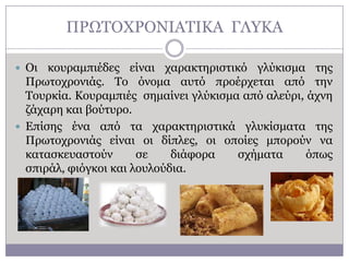 ΠΡΧΣΟΥΡΟΛΗΑΣΗΘΑ ΓΙΤΘΑ
 Οη

θνπξακπηέδεο είλαη ραξαθηεξηζηηθό γιύθηζκα ηεο
Πξσηνρξνληάο. Σν όλνκα απηό πξνέξρεηαη από ηελ
Σνπξθία. Θνπξακπηέο ζεκαίλεη γιύθηζκα από αιεύξη, άρλε
δάραξε θαη βνύηπξν.
 Δπίζεο έλα από ηα ραξαθηεξηζηηθά γιπθίζκαηα ηεο
Πξσηνρξνληάο είλαη νη δίπιεο, νη νπνίεο κπνξνύλ λα
θαηαζθεπαζηνύλ
ζε
δηάθνξα
ζρήκαηα
όπσο
ζπηξάι, θηόγθνη θαη ινπινύδηα.

 