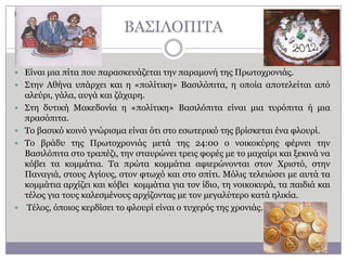 ΒΑ΢ΗΙΟΠΗΣΑ
 Δίλαη κηα πίηα πνπ παξαζθεπάδεηαη ηελ παξακνλή ηεο Πξσηνρξνληάο.
 ΢ηελ Αζήλα ππάξρεη θαη ε «πνιίηηθε» Βαζηιόπηηα, ε νπνία απνηειείηαη από






αιεύξη, γάια, απγά θαη δάραξε.
΢ηε δπηηθή Καθεδνλία ε «πνιίηηθε» Βαζηιόπηηα είλαη κηα ηπξόπηηα ή κηα
πξαζόπηηα.
Σν βαζηθό θνηλό γλώξηζκα είλαη όηη ζην εζσηεξηθό ηεο βξίζθεηαη έλα θινπξί.
Σν βξάδπ ηεο Πξσηνρξνληάο κεηά ηεο 24:00 ν λνηθνθύξεο θέξλεη ηελ
Βαζηιόπηηα ζην ηξαπέδη, ηελ ζηαπξώλεη ηξεηο θνξέο κε ην καραίξη θαη μεθηλά λα
θόβεη ηα θνκκάηηα. Σα πξώηα θνκκάηηα αθηεξώλνληαη ζηνλ Υξηζηό, ζηελ
Παλαγηά, ζηνπο Αγίνπο, ζηνλ θησρό θαη ζην ζπίηη. Κόιηο ηειεηώζεη κε απηά ηα
θνκκάηηα αξρίδεη θαη θόβεη θνκκάηηα γηα ηνλ ίδην, ηε λνηθνθπξά, ηα παηδηά θαη
ηέινο γηα ηνπο θαιεζκέλνπο αξρίδνληαο κε ηνλ κεγαιύηεξν θαηά ειηθία.
Σέινο, όπνηνο θεξδίζεη ην θινπξί είλαη ν ηπρεξόο ηεο ρξνληάο.

 