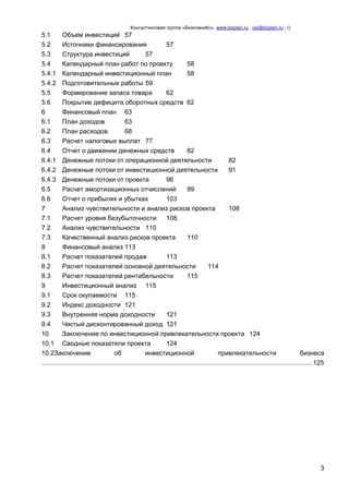 Консалтинговая группа «БизпланиКо», www.bizplan.ru , vip@bizplan.ru , ()

5.1
5.2
5.3
5.4
5.4.1
5.4.2
5.5
5.6
6
6.1
6.2
6.3

Объем инвестиций 57
Источники финансирования
57
Структура инвестиций
57
Календарный план работ по проекту
58
Календарный инвестиционный план
58
Подготовительные работы 59
Формирование запаса товара
62
Покрытие дефицита оборотных средств 62
Финансовый план 63
План доходов
63
План расходов
68
Расчет налоговых выплат 77

6.4
Отчет о движении денежных средств
82
6.4.1 Денежные потоки от операционной деятельности
82
6.4.2 Денежные потоки от инвестиционной деятельности
91
6.4.3 Денежные потоки от проекта
96
6.5
Расчет амортизационных отчислений
99
6.6
Отчет о прибылях и убытках
103
7
Анализ чувствительности и анализ рисков проекта
108
7.1
Расчет уровня безубыточности
108
7.2
Анализ чувствительности 110
7.3
Качественный анализ рисков проекта
110
8
Финансовый анализ 113
8.1
Расчет показателей продаж
113
8.2
Расчет показателей основной деятельности
114
8.3
Расчет показателей рентабельности
115
9
Инвестиционный анализ 115
9.1
Срок окупаемости 115
9.2
Индекс доходности 121
9.3
Внутренняя норма доходности
121
9.4
Чистый дисконтированный доход 121
10
Заключение по инвестиционной привлекательности проекта 124
10.1 Сводные показатели проекта
124
10.2Заключение
об
инвестиционной
привлекательности
бизнеса
.................................................................................................................................................... 125

3

 