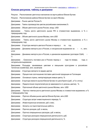 Консалтинговая группа «БизпланиКо», www.bizplan.ru , vip@bizplan.ru , ()

Список рисунков, таблиц и диаграмм
Рисунок . Расположение цветочных магазинов на карте района Южное Бутово
Рисунок . Расположение района Южное Бутово на карте Москвы
Диаграмма . Рынок цветов России,%
Диаграмма . Темпы производства цветов российскими компаниями,%
Диаграмма . Обьем цветочного рынка России, млрд. USD
Диаграмма . Темпы роста цветочного рынка РФ в стоимостном выражении, в % к
предыдущему году
Диаграмма . Объем цветочного рынка Москвы, млн.USD
Диаграмма . Темпы роста цветочного рынка Москвы в стоимостном выражении, в % к
предыдущему году
Диаграмма .Структура импорта цветов в Россию в период с

по

год

Диаграмма . Динамика импорта роз в Россию, в натуральном выражении за
штук

-

гг., млн.

Диаграмма . Динамика импорта роз в Россию, в денежном выражении (долларах США)
гг.
Диаграмма . Сезонность поставок роз в Россию период с
натуральном выражении

года по январь

-

года, в

Диаграмма . Площади, занимаемые цветами и овощными культурами в российских
тепличних хозяйствах, млн. кв.метров
Диаграмма . Структура импорта по видам цветов
Диаграмма . Процентное соотношение поставок цветочной продукции из Голландии
Диаграмма . Основные страны, импортирующие живые цветы, %
Диаграмма .Структура емкости рынка Южное бутово по цене букета (руб., в % к итогу)
Диаграмма . Предпочтения покупателей роз (в зависимости от длинны цветка), %
Диаграмма . Прогнозный объем цветочного рынка Москвы, млн. USD
Диаграмма . Прогноз темпов роста цветочного рынка Москвы в стоимостном выражении, в %
к предыдущему году
Диаграмма . Прогноз объема рынка цветов Южное Бутово, млн.USD
Диаграмма . Структура затрат инвестиционного периода, %
Диаграмма . Инвестиционные вложения, руб. в мес.
Диаграмма . Затраты на подготовительные работы
Диаграмма . Прогноз доходов, руб. в месяц
Диаграмма . Прогноз операционных расходов, руб. в месяц
Диаграмма . Структура расходов операционной деятельности, руб.
Диаграмма . Структура расходов операционной деятельности, %

4

 