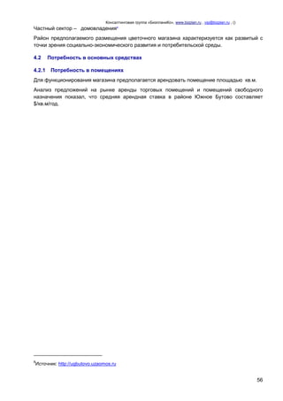 Консалтинговая группа «БизпланиКо», www.bizplan.ru , vip@bizplan.ru , ()

Частный сектор – домовладения8
Район предполагаемого размещения цветочного магазина характеризуется как развитый с
точки зрения социально-экономического развития и потребительской среды.
4.2
4.2.1

Потребность в основных средствах
Потребность в помещениях

Для функционирования магазина предполагается арендовать помещение площадью кв.м.
Анализ предложений на рынке аренды торговых помещений и помещений свободного
назначения показал, что средняя арендная ставка в районе Южное Бутово составляет
$/кв.м/год.

8

Источник: http://ugbutovo.uzaomos.ru

56

 