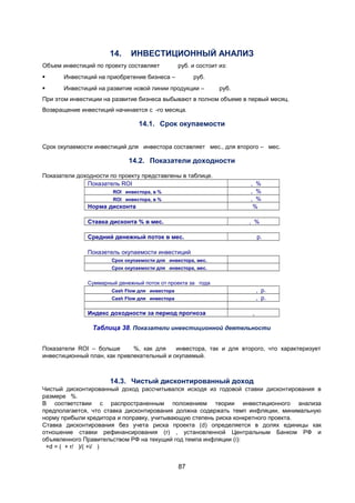 14.

ИНВЕСТИЦИОННЫЙ АНАЛИЗ

Объем инвестиций по проекту составляет

руб. и состоит из:



Инвестиций на приобретение бизнеса –

руб.



Инвестиций на развитие новой линии продукции –

руб.

При этом инвестиции на развитие бизнеса выбывают в полном объеме в первый месяц.
Возвращение инвестиций начинается с -го месяца.

14.1. Срок окупаемости
Срок окупаемости инвестиций для инвестора составляет мес., для второго – мес.

14.2. Показатели доходности
Показатели доходности по проекту представлены в таблице.
Показатель ROI

Норма дисконта

, %
, %
, %
%

Ставка дисконта % в мес.

, %

ROI инвестора, в %
ROI инвестора, в %

Средний денежный поток в мес.

р.

Показетель окупаемости инвестиций
Срок окупаемости для инвестора, мес.
Срок окупаемости для инвестора, мес.

Суммарный денежный поток от проекта за года

, р.
, р.

Cash Flow для инвестора
Cash Flow для инвестора

Индекс доходности за период прогноза

,

Таблица 38. Показатели инвестиционной деятельности
Показатели ROI – больше
%, как для
инвестора, так и для второго, что характеризует
инвестиционный план, как привлекательный и окупаемый.

14.3. Чистый дисконтированный доход
Чистый дисконтированный доход рассчитывался исходя из годовой ставки дисконтирования в
размере %.
В соответствии с распространенным положением теории инвестиционного анализа
предполагается, что ставка дисконтирования должна содержать темп инфляции, минимальную
норму прибыли кредитора и поправку, учитывающую степень риска конкретного проекта.
Ставка дисконтирования без учета риска проекта (d) определяется в долях единицы как
отношение ставки рефинансирования (r) , установленной Центральным Банком РФ и
объявленного Правительством РФ на текущий год темпа инфляции (i):
+d = ( + r/ )/( +i/ )

87

 