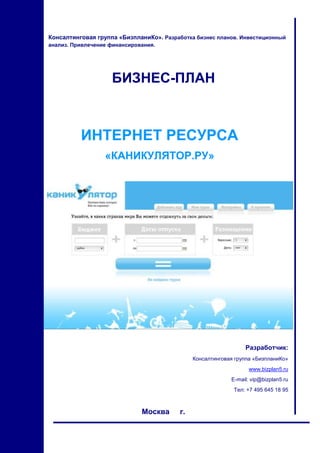 Консалтинговая группа «БизпланиКо». Разработка бизнес планов. Инвестиционный
анализ. Привлечение финансирования.

БИЗНЕС-ПЛАН

ИНТЕРНЕТ РЕСУРСА
«КАНИКУЛЯТОР.РУ»

Разработчик:
Консалтинговая группа «БизпланиКо»
www.bizplan5.ru
E-mail: vip@bizplan5.ru
Тел: +7 495 645 18 95

Москва

1

г.

 