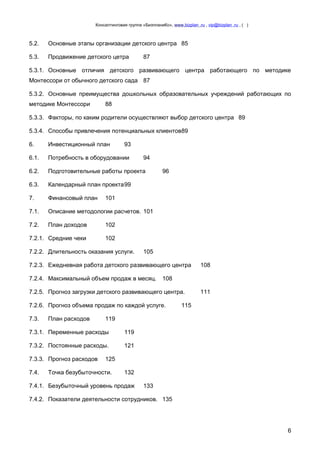 Консалтинговая группа «БизпланиКо», www.bizplan .ru , vip@bizplan .ru , ( )

5.2.

Основные этапы организации детского центра 85

5.3.

Продвижение детского цетра

87

5.3.1. Основные отличия детского развивающего центра работающего по методике
Монтессори от обычного детского сада 87
5.3.2. Основные преимущества дошкольных образовательных учреждений работающих по
методике Монтессори

88

5.3.3. Факторы, по каким родители осуществляют выбор детского центра 89
5.3.4. Способы привлечения потенциальных клиентов89
6.

Инвестиционный план

93

6.1.

Потребность в оборудовании

6.2.

Подготовительные работы проекта

6.3.

Календарный план проекта99

7.

Финансовый план

7.1.

Описание методологии расчетов. 101

7.2.

План доходов

102

7.2.1. Средние чеки

102

94
96

101

7.2.2. Длительность оказания услуги.

105

7.2.3. Ежедневная работа детского развивающего центра
7.2.4. Максимальный объем продаж в месяц.

108

7.2.5. Прогноз загрузки детского развивающего центра.
7.2.6. Прогноз объема продаж по каждой услуге.
7.3.

План расходов

108

111

115

119

7.3.1. Переменные расходы

119

7.3.2. Постоянные расходы.

121

7.3.3. Прогноз расходов
7.4.

125

Точка безубыточности.

132

7.4.1. Безубыточный уровень продаж

133

7.4.2. Показатели деятельности сотрудников. 135

6

 