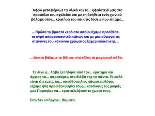 Αφοφ μεταφζραμε τα υλικά και το… θφαίςτειό μασ ςτο
προαφλιο του ςχολείου και με τθ βοικεια ενόσ χωνιοφ
βάλαμε ςτον… κρατιρα του και ςτισ δόςεισ που είπαμε…
… Ρρϊτα το βραςτό νερό ςτο οποίο είχαμε προςκζςει
το υγρό απορρυπαντικό πιάτων και με μια ςφριγγα τισ
ςταγόνεσ του κόκκινου χρϊματοσ ηαχαροπλαςτικισ,…

… ζπειτα βάλαμε το ξίδι και ςτο τζλοσ τθ μαγειρικι ςόδα.

Σε λίγο θ… λάβα ξεπιδθςε από τον… κρατιρα και
άρχιςε να… παραςφρει, ςτο διάβα τθσ τα πάντα. Το καλό
είναι ότι εμείσ, ωσ… υπεφκυνοι/-εσ θφαιςτειολόγοι,
είχαμε ιδθ προειδοποιιςει τουσ… κατοίκουσ τθσ μικρισ
μασ Ρομπθίασ να… εγκαταλείψουν το χωριό τουσ.
Ζτςι δεν υπιρχαν… κφματα.

 