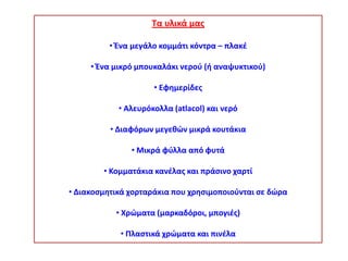 Τα υλικά μασ
• Ζνα μεγάλο κομμάτι κόντρα – πλακζ
• Ζνα μικρό μπουκαλάκι νεροφ (ι αναψυκτικοφ)
• Εφθμερίδεσ
• Aλευρόκολλα (atlacol) και νερό
• Διαφόρων μεγεκϊν μικρά κουτάκια
• Μικρά φφλλα από φυτά
• Κομματάκια κανζλασ και πράςινο χαρτί
• Διακοςμθτικά χορταράκια που χρθςιμοποιοφνται ςε δϊρα
• Χρϊματα (μαρκαδόροι, μπογιζσ)
• Ρλαςτικά χρϊματα και πινζλα

 