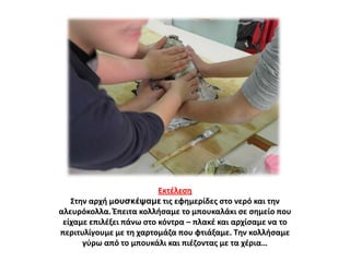 Εκτζλεςθ
Στθν αρχι μουσκέψαμε τισ εφθμερίδεσ ςτο νερό και τθν
αλευρόκολλα. Ζπειτα κολλιςαμε το μπουκαλάκι ςε ςθμείο που
είχαμε επιλζξει πάνω ςτο κόντρα – πλακζ και αρχίςαμε να το
περιτυλίγουμε με τθ χαρτομάηα που φτιάξαμε. Τθν κολλιςαμε
γφρω από το μπουκάλι και πιζηοντασ με τα χζρια…

 